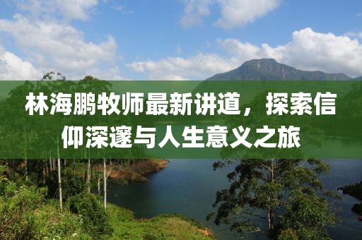 林海鹏牧师最新讲道，探索信仰深邃与人生意义之旅