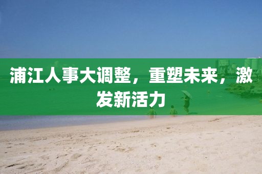 浦江人事大调整，重塑未来，激发新活力