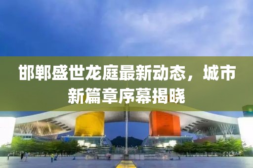 邯郸盛世龙庭最新动态，城市新篇章序幕揭晓
