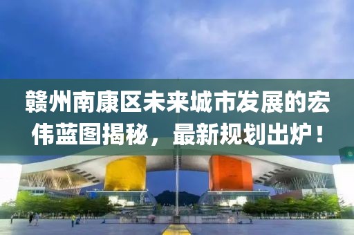 赣州南康区未来城市发展的宏伟蓝图揭秘，最新规划出炉！