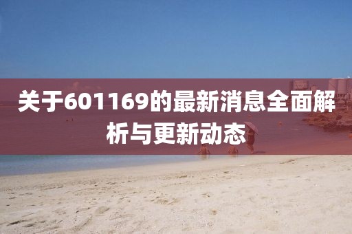 关于601169的最新消息全面解析与更新动态