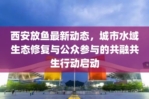 西安放鱼最新动态，城市水域生态修复与公众参与的共融共生行动启动