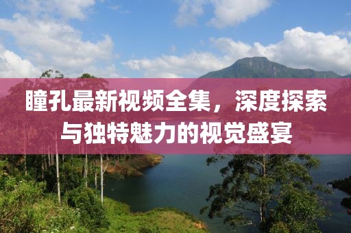 瞳孔最新视频全集，深度探索与独特魅力的视觉盛宴