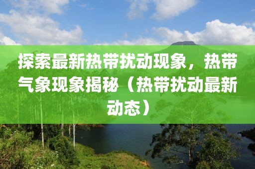 探索最新热带扰动现象，热带气象现象揭秘（热带扰动最新动态）