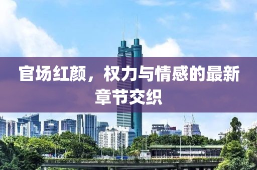 官场红颜，权力与情感的最新章节交织