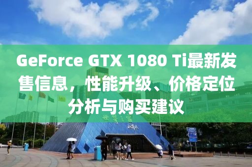 GeForce GTX 1080 Ti最新发售信息，性能升级、价格定位分析与购买建议