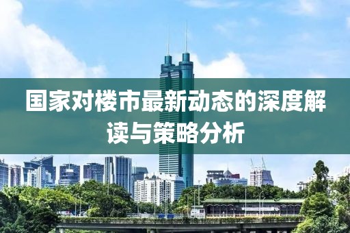 国家对楼市最新动态的深度解读与策略分析