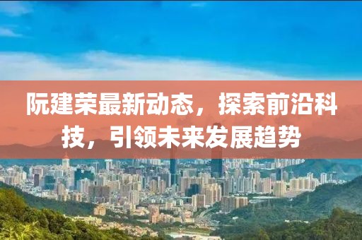 阮建荣最新动态，探索前沿科技，引领未来发展趋势