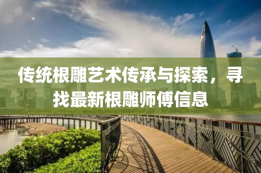 传统根雕艺术传承与探索，寻找最新根雕师傅信息