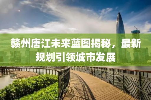赣州唐江未来蓝图揭秘，最新规划引领城市发展
