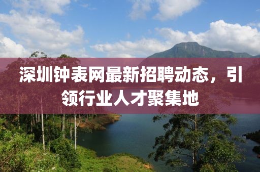 深圳钟表网最新招聘动态，引领行业人才聚集地