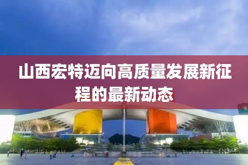 山西宏特迈向高质量发展新征程的最新动态