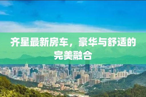 齐星最新房车，豪华与舒适的完美融合