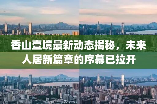 香山壹境最新动态揭秘，未来人居新篇章的序幕已拉开