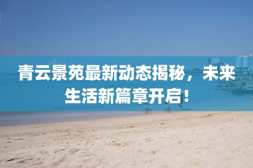 青云景苑最新动态揭秘，未来生活新篇章开启！