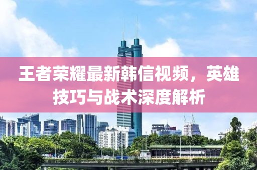 王者荣耀最新韩信视频，英雄技巧与战术深度解析