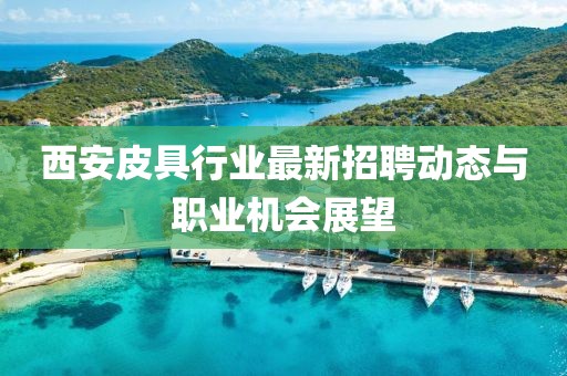 西安皮具行业最新招聘动态与职业机会展望