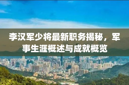 李汉军少将最新职务揭秘，军事生涯概述与成就概览