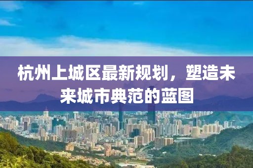 杭州上城区最新规划，塑造未来城市典范的蓝图