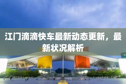 江门滴滴快车最新动态更新，最新状况解析