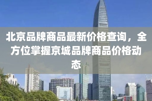 北京品牌商品最新价格查询，全方位掌握京城品牌商品价格动态