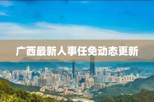 广西最新人事任免动态更新