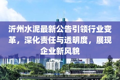 沂州水泥最新公告引领行业变革，深化责任与透明度，展现企业新风貌