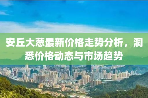 安丘大葱最新价格走势分析，洞悉价格动态与市场趋势