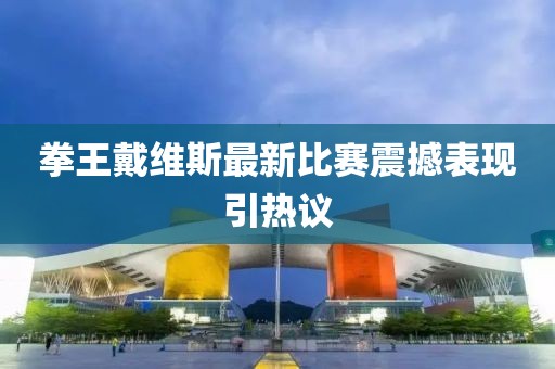 拳王戴维斯最新比赛震撼表现引热议