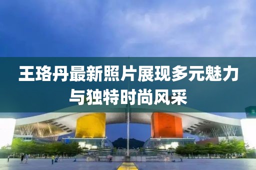 王珞丹最新照片展现多元魅力与独特时尚风采