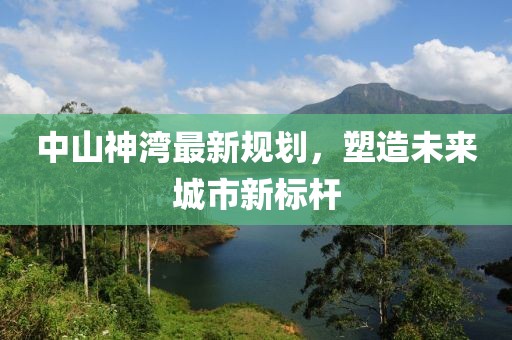 中山神湾最新规划，塑造未来城市新标杆
