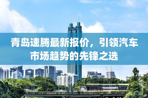 青岛速腾最新报价，引领汽车市场趋势的先锋之选