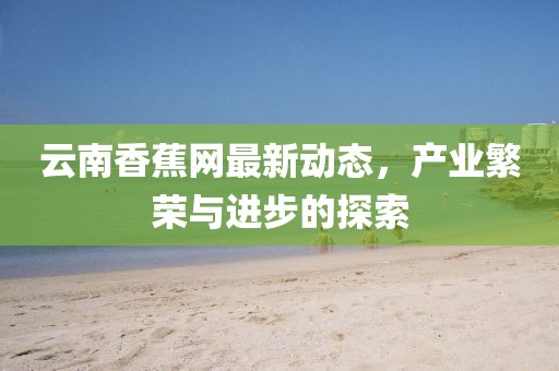 云南香蕉网最新动态，产业繁荣与进步的探索