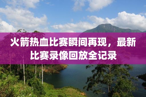 火箭热血比赛瞬间再现，最新比赛录像回放全记录