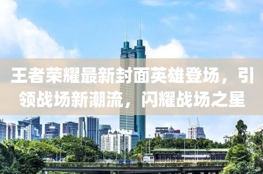 王者荣耀最新封面英雄登场，引领战场新潮流，闪耀战场之星
