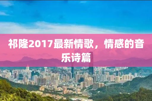 祁隆2017最新情歌，情感的音乐诗篇