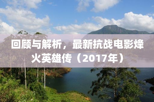 回顾与解析，最新抗战电影烽火英雄传（2017年）