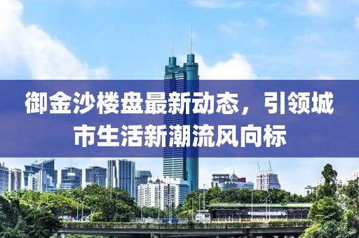 御金沙楼盘最新动态，引领城市生活新潮流风向标
