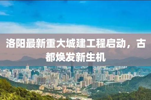 洛阳最新重大城建工程启动，古都焕发新生机