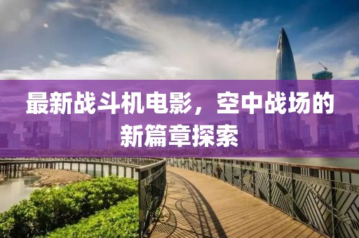 最新战斗机电影，空中战场的新篇章探索