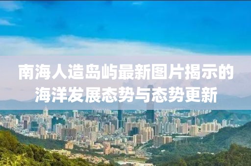 南海人造岛屿最新图片揭示的海洋发展态势与态势更新