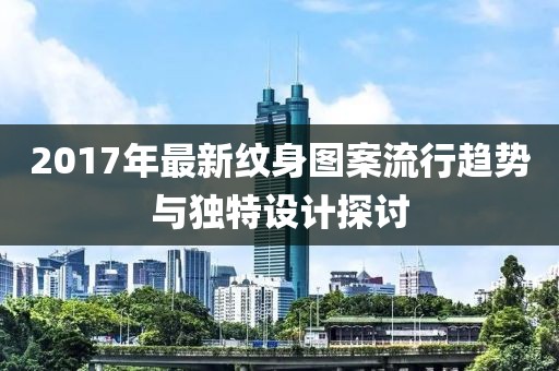 2017年最新纹身图案流行趋势与独特设计探讨