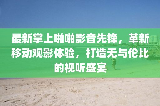 最新掌上啪啪影音先锋，革新移动观影体验，打造无与伦比的视听盛宴