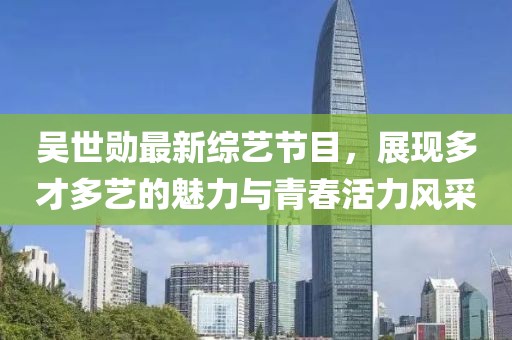 吴世勋最新综艺节目，展现多才多艺的魅力与青春活力风采