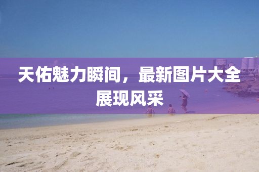 天佑魅力瞬间，最新图片大全展现风采