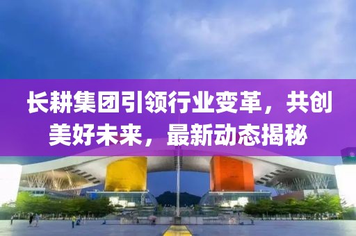 长耕集团引领行业变革，共创美好未来，最新动态揭秘