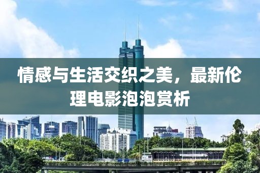 情感与生活交织之美，最新伦理电影泡泡赏析