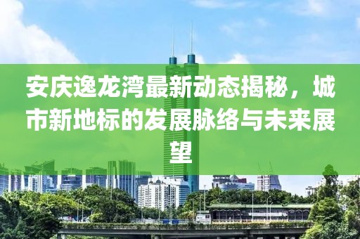 安庆逸龙湾最新动态揭秘，城市新地标的发展脉络与未来展望