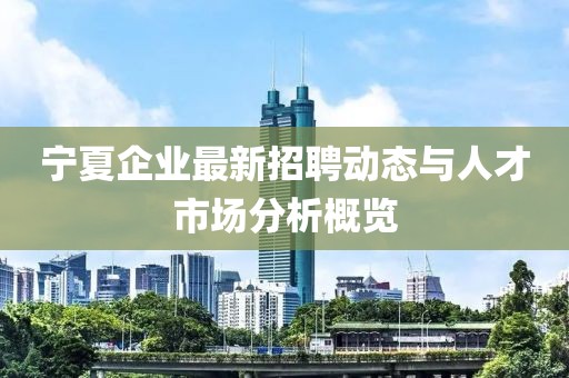 宁夏企业最新招聘动态与人才市场分析概览