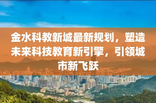 金水科教新城最新规划，塑造未来科技教育新引擎，引领城市新飞跃